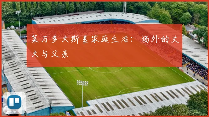 莱万多夫斯基家庭生活:场外的丈夫与父亲