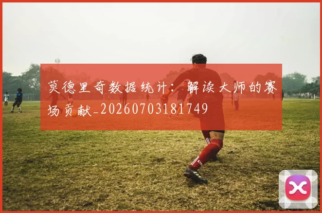 莫德里奇数据统计：解读大师的赛场贡献_20260703181749