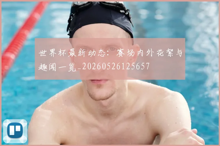 世界杯最新动态：赛场内外花絮与趣闻一览_20260526125657